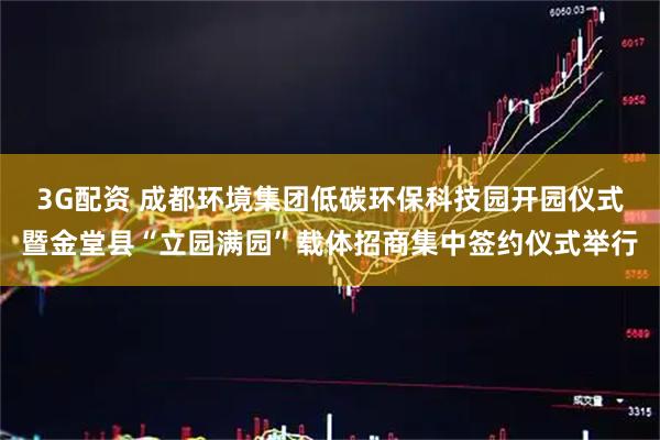 3G配资 成都环境集团低碳环保科技园开园仪式暨金堂县“立园满园”载体招商集中签约仪式举行