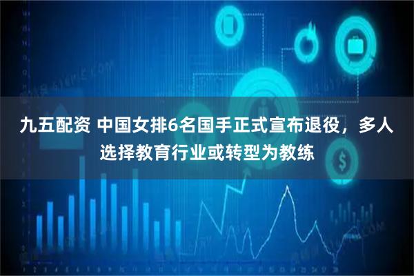 九五配资 中国女排6名国手正式宣布退役，多人选择教育行业或转型为教练