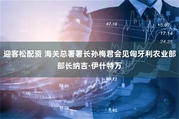 迎客松配资 海关总署署长孙梅君会见匈牙利农业部部长纳吉·伊什特万