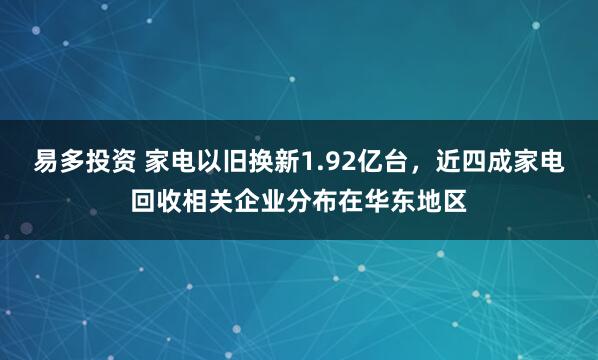 易多投资 家电以旧换新1.92亿台，近四成家电回收相关企业分布在华东地区
