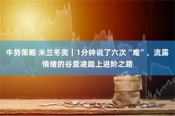 牛势策略 米兰冬奥｜1分钟说了六次“难”，流露情绪的谷爱凌踏上进阶之路