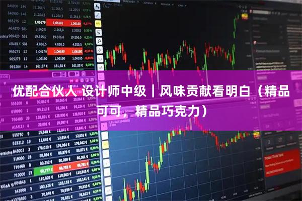 优配合伙人 设计师中级｜风味贡献看明白（精品可可，精品巧克力）