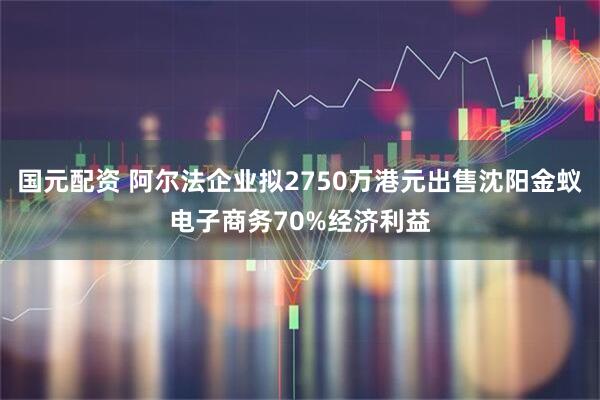 国元配资 阿尔法企业拟2750万港元出售沈阳金蚁电子商务70%经济利益