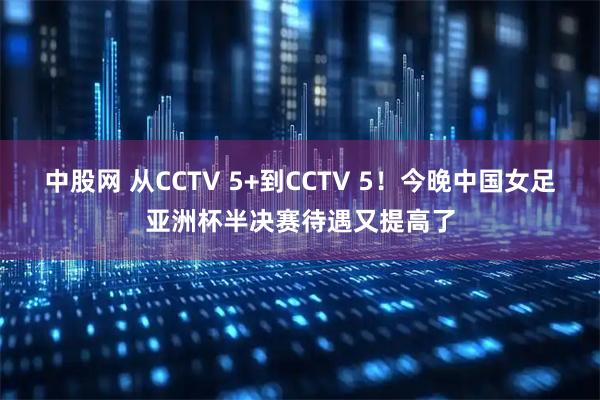 中股网 从CCTV 5+到CCTV 5！今晚中国女足亚洲杯半决赛待遇又提高了